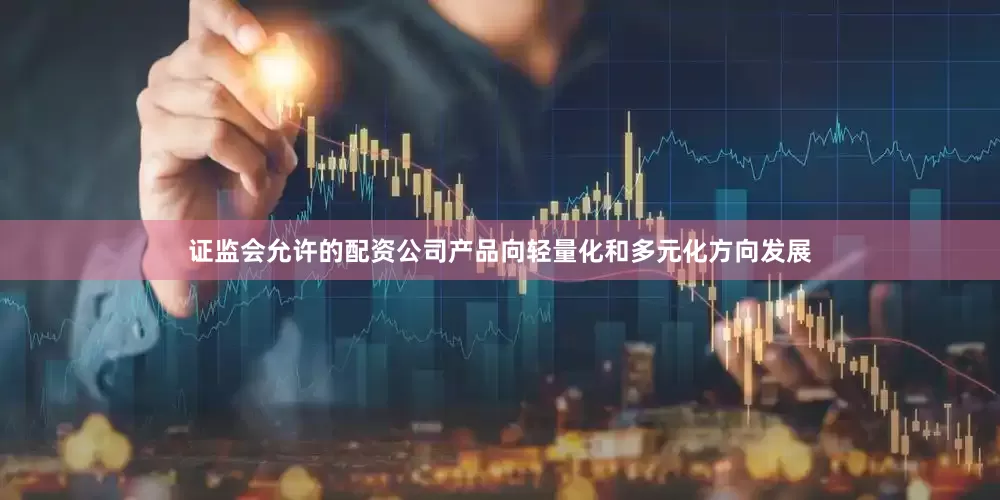 证监会允许的配资公司产品向轻量化和多元化方向发展