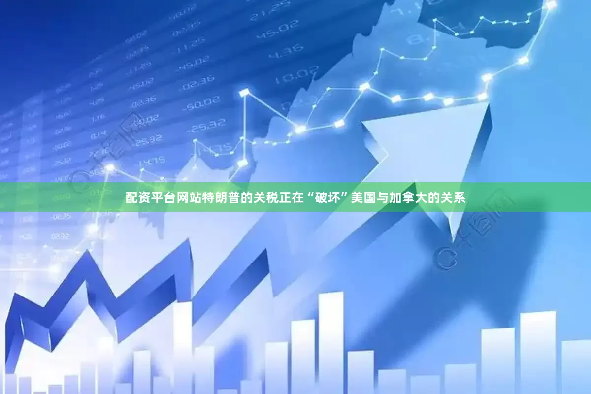 配资平台网站特朗普的关税正在“破坏”美国与加拿大的关系