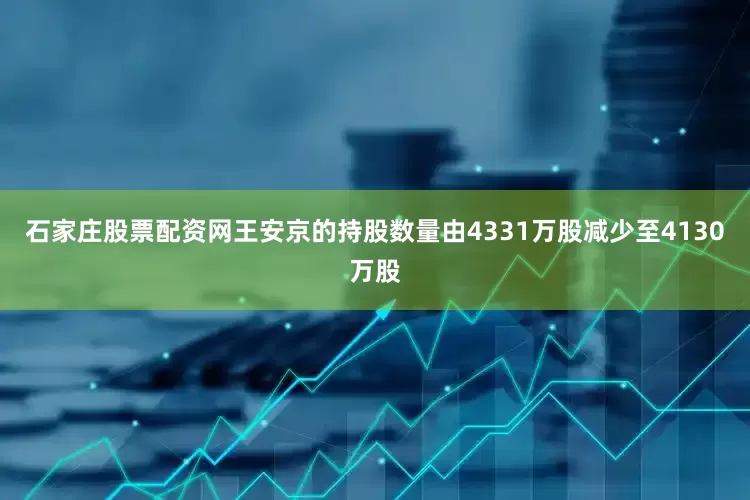 石家庄股票配资网王安京的持股数量由4331万股减少至4130万股