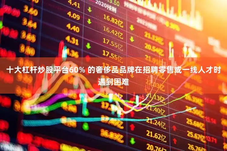 十大杠杆炒股平台60% 的奢侈品品牌在招聘零售或一线人才时遇到困难
