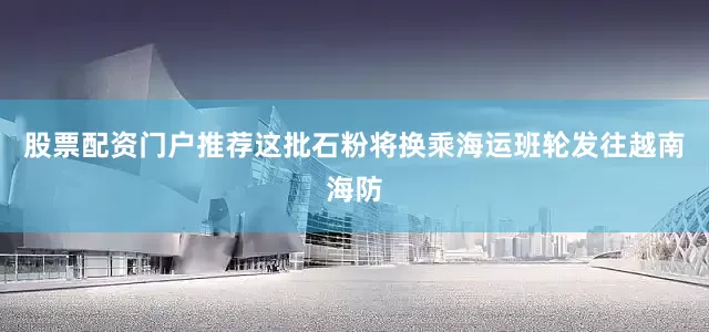 股票配资门户推荐这批石粉将换乘海运班轮发往越南海防