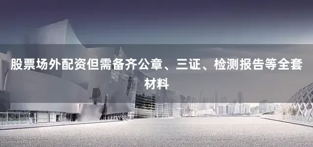 股票场外配资但需备齐公章、三证、检测报告等全套材料