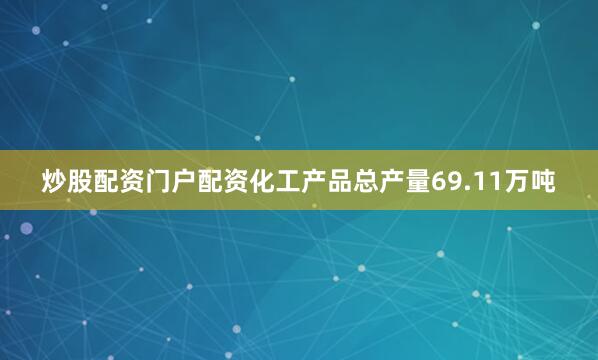 炒股配资门户配资化工产品总产量69.11万吨