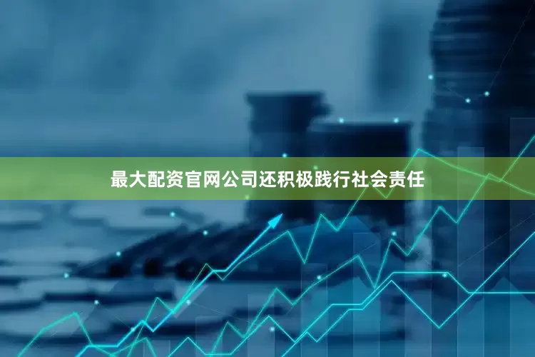 最大配资官网公司还积极践行社会责任