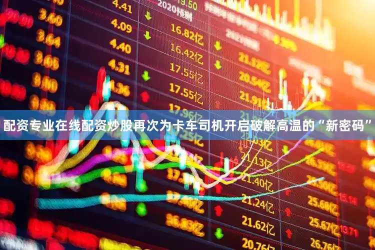 配资专业在线配资炒股再次为卡车司机开启破解高温的“新密码”