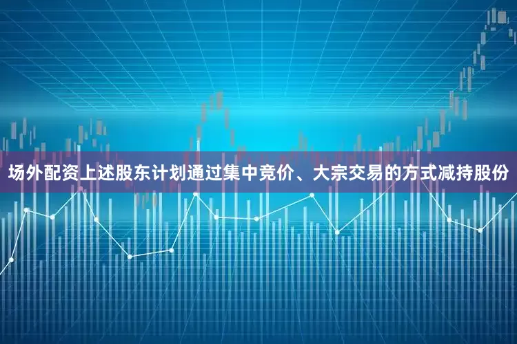 场外配资上述股东计划通过集中竞价、大宗交易的方式减持股份
