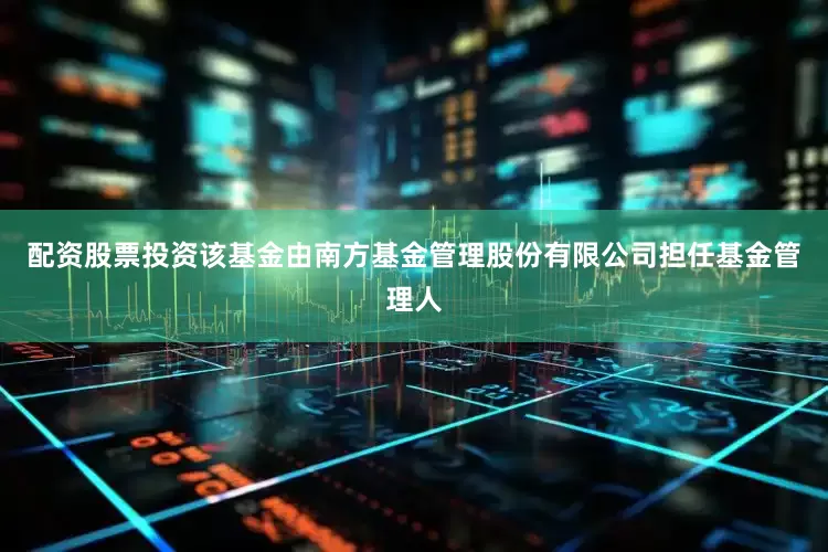 配资股票投资该基金由南方基金管理股份有限公司担任基金管理人