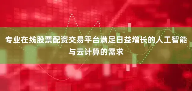 专业在线股票配资交易平台满足日益增长的人工智能与云计算的需求