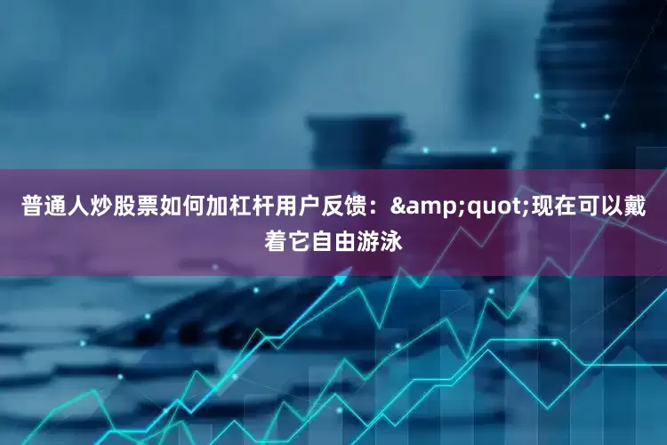 普通人炒股票如何加杠杆用户反馈：&quot;现在可以戴着它自由游泳