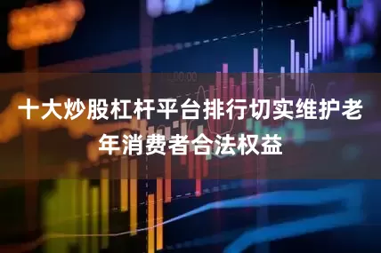 十大炒股杠杆平台排行切实维护老年消费者合法权益