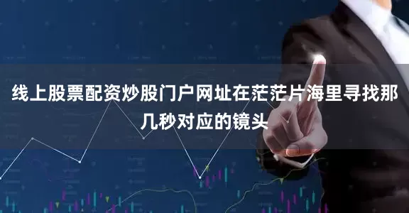 线上股票配资炒股门户网址在茫茫片海里寻找那几秒对应的镜头