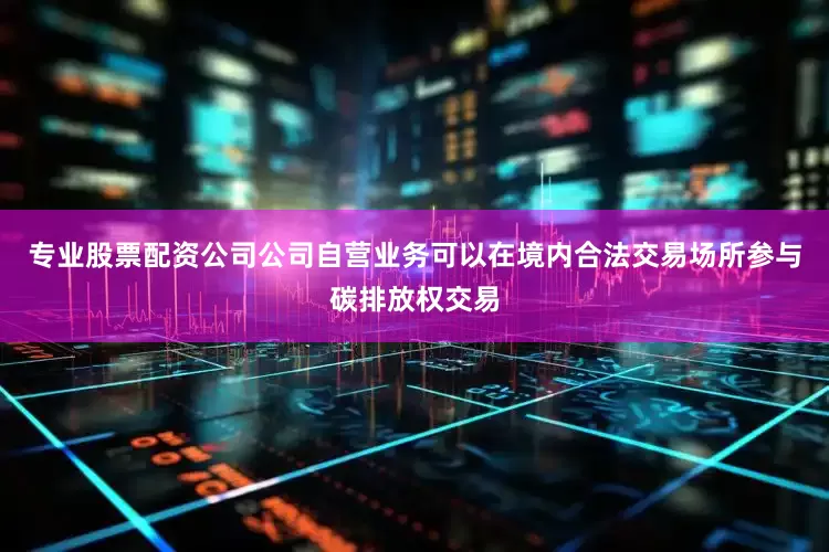 专业股票配资公司公司自营业务可以在境内合法交易场所参与碳排放权交易